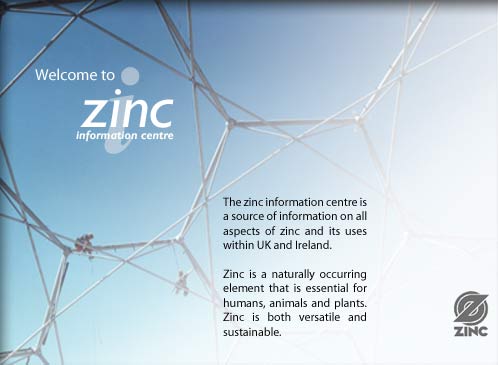 Welcome to the Zinc Information Centre. Our site is a source of information on all aspects of zinc and its uses within UK and Ireland. Zinc is a naturally occurring element that is essential for humans, animals and plants. Zinc is both versatile and sustainable.